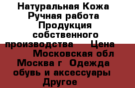  Натуральная Кожа. Ручная работа. Продукция собственного производства.  › Цена ­ 2 300 - Московская обл., Москва г. Одежда, обувь и аксессуары » Другое   